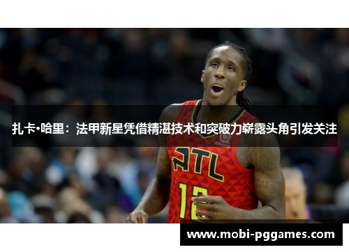 扎卡·哈里：法甲新星凭借精湛技术和突破力崭露头角引发关注