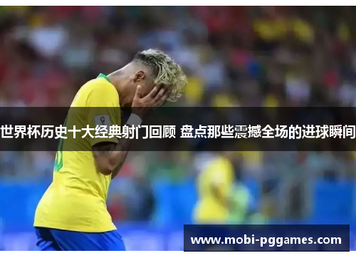 世界杯历史十大经典射门回顾 盘点那些震撼全场的进球瞬间