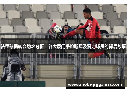 法甲球员转会动态分析：各大豪门争抢新星及潜力球员的背后故事